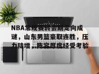 LOL竞猜平台 -NBA常规赛转会期走向成谜，山东男篮豪取连胜，压力陡增，阵容厚度经受考验的简单介绍